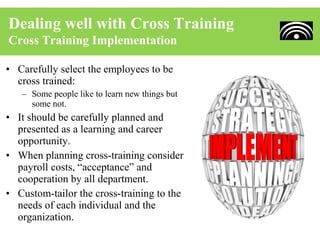 Dealing well with Cross Training
Cross Training Implementation

• Carefully select the employees to be
  cross trained:
   – Some people like to learn new things but
     some not.
• It should be carefully planned and
  presented as a learning and career
  opportunity.
• When planning cross-training consider
  payroll costs, “acceptance” and
  cooperation by all department.
• Custom-tailor the cross-training to the
  needs of each individual and the
  organization.
 
