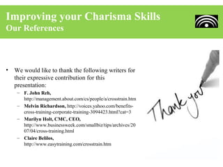 Improving your Charisma Skills
Our References



•   We would like to thank the following writers for
    their expressive contribution for this
    presentation:
     – F. John Reh,
       http://management.about.com/cs/people/a/crosstrain.htm
     – Melvin Richardson, http://voices.yahoo.com/benefits-
       cross-training-corporate-training-3094423.html?cat=3
     – Marilyn Holt, CMC, CEO,
       http://www.businessweek.com/smallbiz/tips/archives/20
       07/04/cross-training.html
     – Claire Belilos,
       http://www.easytraining.com/crosstrain.htm
 