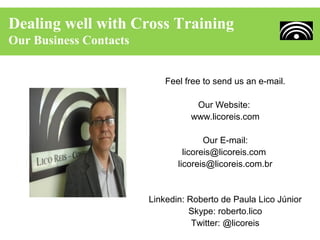 Dealing well with Cross Training
Our Business Contacts


                            Feel free to send us an e-mail.

                                   Our Website:
                                  www.licoreis.com

                                       Our E-mail:
                                 licoreis@licoreis.com
                               licoreis@licoreis.com.br


                        Linkedin: Roberto de Paula Lico Júnior
                                  Skype: roberto.lico
                                   Twitter: @licoreis
 