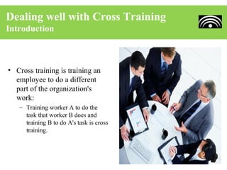 Dealing well with Cross Training
Introduction



• Cross training is training an
  employee to do a different
  part of the organization's
  work:
   – Training worker A to do the
     task that worker B does and
     training B to do A's task is cross
     training.
 