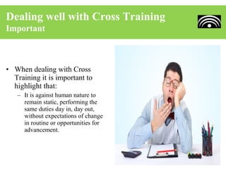 Dealing well with Cross Training
Important



• When dealing with Cross
  Training it is important to
  highlight that:
   – It is against human nature to
     remain static, performing the
     same duties day in, day out,
     without expectations of change
     in routine or opportunities for
     advancement.
 