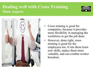 Dealing well with Cross Training
Main Aspects


                    • Cross training is good for
                      companies, because it provides
                      more flexibility in managing the
                      workforce to get the job done.
                    • However, done right, cross
                      training is good for the
                      employees too. It lets them learn
                      new skills, makes them more
                      valuable, and can combat worker
                      boredom.
 