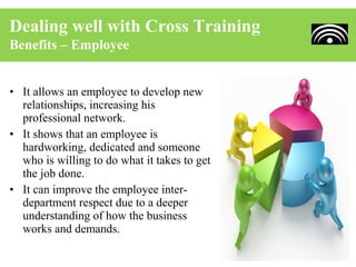 Dealing well with Cross Training
Benefits – Employee


• It allows an employee to develop new
  relationships, increasing his
  professional network.
• It shows that an employee is
  hardworking, dedicated and someone
  who is willing to do what it takes to get
  the job done.
• It can improve the employee inter-
  department respect due to a deeper
  understanding of how the business
  works and demands.
 