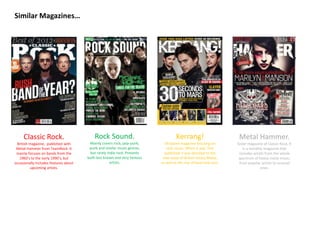 Similar Magazines…
Classic Rock.
British magazine, published with
Metal Hammer from TeamRock. It
mainly focuses on bands from the
1960’s to the early 1990’s, but
occasionally includes features about
upcoming artists.
Rock Sound.
Mainly covers rock, pop-punk,
punk and similar music genres,
but rarely indie rock. Presents
both less known and very famous
artists.
Kerrang!
UK based magazine focusing on
rock music. When it was first
published it was devoted to the
new wave of British Heavy Metal,
as well as the rise of hard rock acts.
Metal Hammer.
Sister magazine of Classic Rock. It
is a monthly magazine that
includes artists from the whole
spectrum of heavy metal music,
from popular artists to unusual
ones.
 