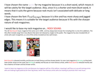 I have chosen the name ignite for my magazine because it is a short word, which means it
will be catchy for the target audience. Also, since it is a shorter and more blunt word, it
means that it suits the genre because rock music isn’t associated with delicate or long
words.
I have chosen the font because it is thin and has more sharp and jagged
edges. This means it is suitable for the target audience because it fits with the sharper
nature of rock magazines.
I would like to base my rock magazine on… ROCK SOUND.
The UK Rock Sound music magazine first came out in 1999, and has always been known for including CDs in a lot of its additions. The
CDs often include songs from new albums that were not released as singles to the public. The magazine has also included CDs of
artists who want recognition, as a lot of the artists included are less well known.
Rock Sound is released monthly, and focuses on both famous and less known bands. Its main rival magazine is Kerrang, as they both
have similar artists on the cover, but Kerrang is weekly and focuses on more famous artists, while Rock Sound is released montly and
has a balance of known and less known artists.
I want to base my magazine on this one because my magazine will be a first edition, meaning it will focus on up and coming artists
who are looking to get publicity for their big break, rather than famous artists who are looking to promote their new music.
 