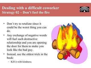 Dealing with a difficult coworker
Strategy 02 – Don’t fuel the fire
• Don´t try to retaliate since it
could be the worst thing you can
do.
• Any exchange of negative words
will fuel such destructive
relationship and you are opening
the door for them to make you
look like the bad guy.
• Instead, use the oldest trick in the
book:
– Kill it with kindness.

 