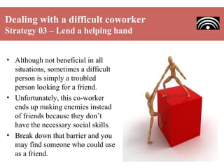 Dealing with a difficult coworker
Strategy 03 – Lend a helping hand
• Although not beneficial in all
situations, sometimes a difficult
person is simply a troubled
person looking for a friend.
• Unfortunately, this co-worker
ends up making enemies instead
of friends because they don’t
have the necessary social skills.
• Break down that barrier and you
may find someone who could use
as a friend.

 