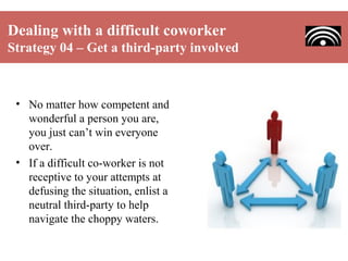 Dealing with a difficult coworker
Strategy 04 – Get a third-party involved

• No matter how competent and
wonderful a person you are,
you just can’t win everyone
over.
• If a difficult co-worker is not
receptive to your attempts at
defusing the situation, enlist a
neutral third-party to help
navigate the choppy waters.

 