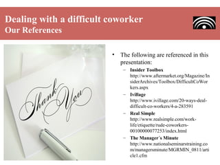 Dealing with a difficult coworker
Our References
•

The following are referenced in this
presentation:
– Insider Toolbox
http://www.aftermarket.org/Magazine/In
siderArchives/Toolbox/DifficultCoWor
kers.aspx
– Ivillage
http://www.ivillage.com/20-ways-dealdifficult-co-workers/4-a-283591
– Real Simple
http://www.realsimple.com/worklife/etiquette/rude-coworkers00100000077253/index.html
– The Manager´s Minute
http://www.nationalseminarstraining.co
m/managersminute/MGRMIN_0811/arti
cle1.cfm

 