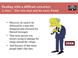 Dealing with a difficult coworker
A story – The wise man and his nasty friend

• However, he used to be
followed by a man that
disagreed and criticized his
blessed messages.
• That nasty person was
always trying to damage his
image around the village.
• And because of that many
people didn’t like him.

 