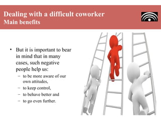 Dealing with a difficult coworker
Main benefits

• But it is important to bear
in mind that in many
cases, such negative
people help us:
– to be more aware of our
own attitudes,
– to keep control,
– to behave better and
– to go even further.

 