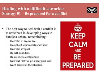 Dealing with a difficult coworker
Strategy 01 – Be prepared for a conflict

• The best way to deal with a conflict is
to anticipate it, developing ways to
handle a debate, remembering:
–
–
–
–
–
–
–

Don’t be wishy-washy.
Do uphold your morals and values
Don’t be arrogant.
Be self-confident.
Be willing to compromise.
Don’t let him/her get under your skin.
Keep control of the situation.

 