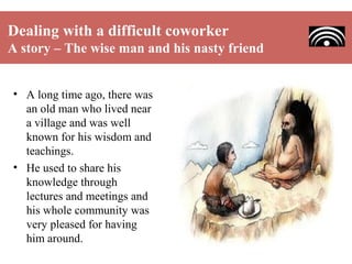 Dealing with a difficult coworker
A story – The wise man and his nasty friend
• A long time ago, there was
an old man who lived near
a village and was well
known for his wisdom and
teachings.
• He used to share his
knowledge through
lectures and meetings and
his whole community was
very pleased for having
him around.

 