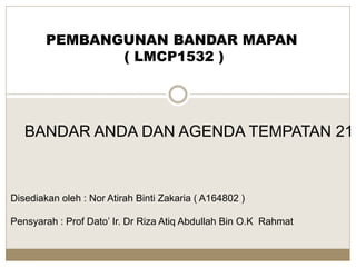 PEMBANGUNAN BANDAR MAPAN
( LMCP1532 )
Disediakan oleh : Nor Atirah Binti Zakaria ( A164802 )
Pensyarah : Prof Dato’ Ir. Dr Riza Atiq Abdullah Bin O.K Rahmat
BANDAR ANDA DAN AGENDA TEMPATAN 21
 