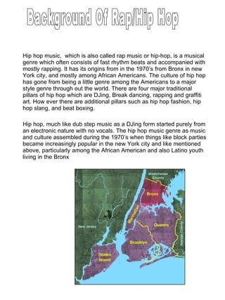 Hip hop music,  which is also called rap music or hip-hop, is a musical genre which often consists of fast rhythm beats and accompanied with mostly rapping. It has its origins from in the 1970’s from Bronx in new York city, and mostly among African Americans. The culture of hip hop has gone from being a little genre among the Americans to a major style genre through out the world. There are four major traditional pillars of hip hop which are DJing, Break dancing, rapping and graffiti art. How ever there are additional pillars such as hip hop fashion, hip hop slang, and beat boxing.  Hip hop, much like dub step music as a DJing form started purely from an electronic nature with no vocals. The hip hop music genre as music and culture assembled during the 1970’s when things like block parties became increasingly popular in the new York city and like mentioned above, particularly among the African American and also Latino youth living in the Bronx Background Of Rap/Hip Hop 