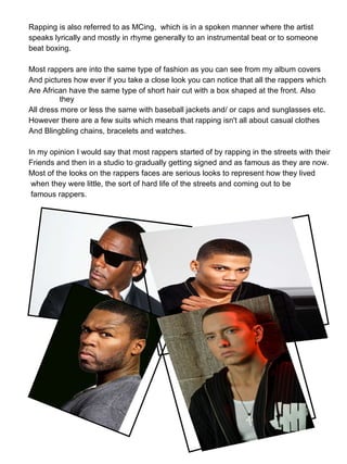 Rapping is also referred to as MCing,  which is in a spoken manner where the artist  speaks lyrically and mostly in rhyme generally to an instrumental beat or to someone beat boxing.  Most rappers are into the same type of fashion as you can see from my album covers And pictures how ever if you take a close look you can notice that all the rappers which  Are African have the same type of short hair cut with a box shaped at the front. Also they  All dress more or less the same with baseball jackets and/ or caps and sunglasses etc. However there are a few suits which means that rapping isn't all about casual clothes And Blingbling chains, bracelets and watches. In my opinion I would say that most rappers started of by rapping in the streets with their  Friends and then in a studio to gradually getting signed and as famous as they are now.  Most of the looks on the rappers faces are serious looks to represent how they lived when they were little, the sort of hard life of the streets and coming out to be famous rappers. 