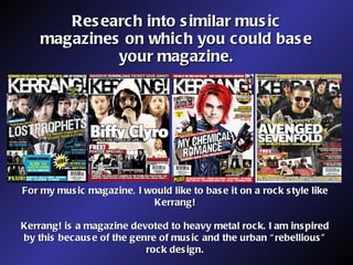 Research into similar music magazines on which you could base your magazine. For my music magazine, I would like to base it on a rock style like Kerrang! Kerrang! is a magazine devoted to heavy metal rock. I am inspired by this because of the genre of music and the urban “rebellious” rock design. 