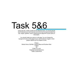 Task 5&6Using only text, create a poster for the following event. You should decide
which elements are most important and which are the least and select the
size, weight, typeface, colour, positioning and alignment of each piece of
information.
You should create your work on a A4 page. You can change the
background colour of the page but you cannot add any images or other
graphic objects such as shapes or lines.
Fibbers
Broken Arrow, Old Man, Vampire Blues and Southern Man
7:30pm
£5
Friday 13th June
Facebook.com/brokenarrow
Twitter: brokenarrow
 