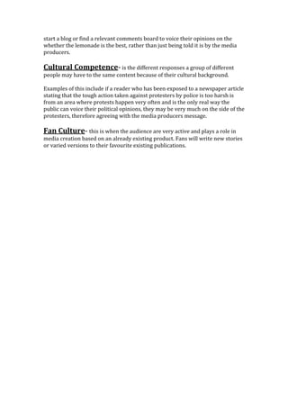 start a blog or find a relevant comments board to voice their opinions on the
whether the lemonade is the best, rather than just being told it is by the media
producers.
Cultural Competence- is the different responses a group of different
people may have to the same content because of their cultural background.
Examples of this include if a reader who has been exposed to a newspaper article
stating that the tough action taken against protesters by police is too harsh is
from an area where protests happen very often and is the only real way the
public can voice their political opinions, they may be very much on the side of the
protesters, therefore agreeing with the media producers message.
Fan Culture- this is when the audience are very active and plays a role in
media creation based on an already existing product. Fans will write new stories
or varied versions to their favourite existing publications.
 