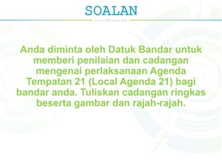 SOALAN
Anda diminta oleh Datuk Bandar untuk
memberi penilaian dan cadangan
mengenai perlaksanaan Agenda
Tempatan 21 (Local Agenda 21) bagi
bandar anda. Tuliskan cadangan ringkas
beserta gambar dan rajah-rajah.
 