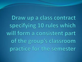 Draw up a class contract specifying 10 rules which will form a consistent part of the group’s classroom practice for the semester 