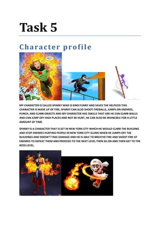 Task 5
Character profile
MY CHARACTER IS CALLED SPARKY WHO IS KIND FUNNY AND SAVES THE HELPLESS THIS
CHARACTER IS MADE UP OF FIRE, SPARKY CAN ALSO SHOOT FIREBALLS, JUMPS ON ENEMIES,
PUNCH, AND CLIMB OBJECTS AND MY CHARACTER HAS 3SKILLS THAT ARE HE CAN CLIMB WALLS
AND CAN JUMP OFF HIGH PLACES AND NOT BE HURT, HE CAN ALSO BE INVINCIBLE FOR A LITTLE
AMOUNT OF TIME.
SPARKY IS A CHARACTER THAT IS SET IN NEW YORK CITY WHICH HE WOULD CLIMB THE BUILDING
AND STOP ENEMIES HURTING PEOPLE IN NEW YORK CITY SLUMS WHEN HE JUMPS OFF THE
BUILDINGS AND DOESN’T TAKE DAMAGE AND HE IS ABLE TO BREATHE FIRE AND SHOOT FIRE AT
ENEMIES TO DEFEAT THEM AND PROCEED TO THE NEXT LEVEL THEN SO ON AND THEN GET TO THE
BOSS LEVEL.
 
