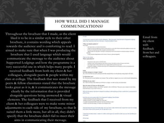 Throughout the brochure that I made, as the client
liked it to be in a similar style to their other
brochure, it contains wording which appeals
towards the audience and is comforting to read. I
aimed to make sure that when I was producing the
brochure that I used language which would
communicate the message to the audience about
Supported Lodgings and how the programme is a
very successful one in which helps many people. I
received feedback from both my client & her
colleagues, alongside peers & people within my
class at college. The feedback that was stated by my
peers & fellow classmates stated that the brochure
looks great as it is, & it communicates the message
clearly by the information that is provided
alongside questions being answered & visual
elements. The feedback that I received from my
client & her colleagues were to make some minor
adjustments to each side of my brochure, so that It
suited them a little more, but all in all, they didn’t
specify that the brochure didn’t fail to meet their
aims in communicating their message.
HOW WELL DID I MANAGE
COMMUNICATIONS?
Email from
my client
with
feedback
from her and
colleagues.
 