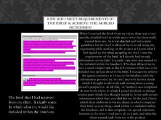 When I received the brief from my client, there was a very
specific, detailed brief in which stated what the client really
wanted from me. As it was detailed and had certain
guidelines for the brief, it allowed me to avoid doing any
negotiating while working on the project as I knew what I
had signed up for when accepting the brief. I met the
requirements of the brief as I already had enough
information on the brief to clearly state what was wanted to
be included within the brochure. This then allowed me to
have a much simpler task as the information which was to be
included was spoken about in the brief. I managed to achieve
the agreed outcomes as I created the brochure with the
information provided in the brief and with further details
which I thought would work well coming from a young
person’s perspective. As of this, the brochure was completed
& sent to my client, in which I gained feedback to change
certain parts which they thought would be better with certain
information which they provided for me. In the end, I have
added these additions in for my client, in which completes
their brief as everything stated within it is included within
the brochure, and it also completes the agreed outcomes
between us for what I took on to do as a task, and what the
client wanted back from me in the product.
HOW DID I MEET REQUIREMENTS OF
THE BRIEF & ACHIEVE THE AGREED
OUTCOMES?
The brief that I had received
from my client. It clearly states
In which what she would like
included within the brochure.
 