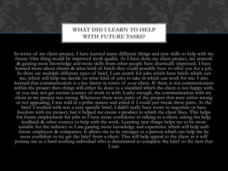 Here in the brief that I received from SASH, stating
what they would like in the product, & what kind of
scheme to follow. As it was restricted to be in the same
layout as their Nightstop brochure, I followed through
the brief, sending over drafts to make sure this is what
they were wanting. The first image at the top is my
work compared to their Nightstop brochure. As the
brief stated they wanted certain colour schemes and
layout, I have copied them. I have used the correct
colouring, font sizes & fonts which were provided by
SASH themselves. I continued to keep the same front
cover design for the brochure by adding a lively,
vibrant image of a living room. This helps promote the
brochure as being friendly, which is what the client
wanted to brochure to portray as, to their audience. I
have also kept similar style for the back cover and page
5, in which the client stated they wanted certain
improvements for these pages after my drafts, &
provided me with quotes and information to add onto
it.
HOW DID I MEET REQUIREMENTS OF
THE BRIEF & ACHIEVE THE AGREED
OUTCOMES? (CONTINUED)
 