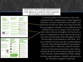 As for the inside of the brochure, I have also
continued with a similar layout to their Nightstop
brochure. I was provided with some FAQ’s to use
with answers from my client, but except from this,
I have managed to produce a very similar layout in
a different way so it is unique. I have also kept
their colour schemes throughout the brochure so
that it is symmetrical to their other brochure, & I
have also used the same fonts throughout so that
the brochures look identical to each other. As I
have followed the brief and the recommendations
from the client through feedback, I generated a
brochure which is what they asked for. Similar
layouts to their previous brochure, same colour
schemes & the key factors they pointed out in the
brief that they wanted adding in (FAQ’s, aiming
for their target audience, a friendly inviting feel to
the brochure to appeal to audience).
HOW DID I MEET REQUIREMENTS OF
THE BRIEF & ACHIEVE THE AGREED
OUTCOMES? (CONTINUED)
 