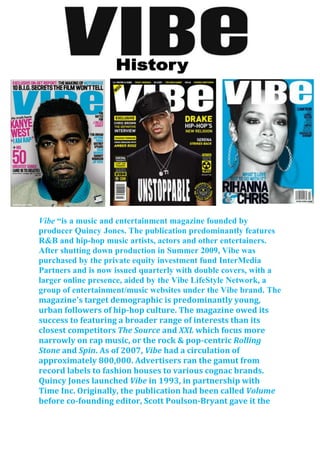Vibe “is a music and entertainment magazine founded by
producer Quincy Jones. The publication predominantly features
R&B and hip-hop music artists, actors and other entertainers.
After shutting down production in Summer 2009, Vibe was
purchased by the private equity investment fund InterMedia
Partners and is now issued quarterly with double covers, with a
larger online presence, aided by the Vibe LifeStyle Network, a
group of entertainment/music websites under the Vibe brand. The
magazine's target demographic is predominantly young,
urban followers of hip-hop culture. The magazine owed its
success to featuring a broader range of interests than its
closest competitors The Source and XXL which focus more
narrowly on rap music, or the rock & pop-centric Rolling
Stone and Spin. As of 2007, Vibe had a circulation of
approximately 800,000. Advertisers ran the gamut from
record labels to fashion houses to various cognac brands.
Quincy Jones launched Vibe in 1993, in partnership with
Time Inc. Originally, the publication had been called Volume
before co-founding editor, Scott Poulson-Bryant gave it the
 