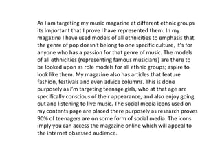 As I am targeting my music magazine at different ethnic groups
its important that I prove I have represented them. In my
magazine I have used models of all ethnicities to emphasis that
the genre of pop doesn't belong to one specific culture, it’s for
anyone who has a passion for that genre of music. The models
of all ethnicities (representing famous musicians) are there to
be looked upon as role models for all ethnic groups; aspire to
look like them. My magazine also has articles that feature
fashion, festivals and even advice columns. This is done
purposely as i’m targeting teenage girls, who at that age are
specifically conscious of their appearance, and also enjoy going
out and listening to live music. The social media icons used on
my contents page are placed there purposely as research proves
90% of teenagers are on some form of social media. The icons
imply you can access the magazine online which will appeal to
the internet obsessed audience.