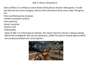 Task 5: Genre Conventions
Gears of War 3 is a military science fiction third-person shooter video game, it could
also fall into the action category. Some of the conventions that come under this genre
are:
•First and third person shooters
•Violence and gore (action)
•Hero persona
•Linear narrative
•Good vs Evil
•Collectables
Gears of War 3 is a third person shooter, this means that the camera is always trailing
behind the protagonist that you are playing as, unlike first person shooter games which
are usually associated with action games.
 