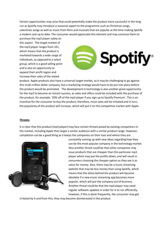 Certain opportunities may arise that could potentially make the product more successful in the long
run as Spotify may introduce a seasonal aspect to the programme such as Christmas songs,
valentines songs as well as music from films and musicals that are popular at the time making Spotify
a modern and up to date. The consumer would appreciate this element and may convince them to
purchase the mp3 player solely on
this aspect. The target market of
the mp3 player ranges from 10+,
which means that the product is
marketed towards a wide range of
individuals, as opposed to a select
group, which is a good selling point
and is also an opportunity to
expand their profit region and
increase their sales of the stated
product. Apple products also have a universal target market, so it may be challenging to go against
this multi-million dollar company, but a marketing strategy would have to be put into place before
the product would be promoted. The development in technology is also another great opportunity
for the mp3 to become an instant success, as sales and offers could be included with the purchase of
the product, for example, ‘20% off of the mp3 player if you sign up to Spotify Premium’. This is an
incentive for the consumer to buy the product; therefore, more sales will be initiated and in turn,
the popularity of the product will increase, which will put it on the competitive market with Apple.

Threats:
It is clear that this product (mp3 player) may face certain threats posed by existing competitors in
the market, including Apple that target a similar audience with a similar product range. However,
completion can be a good thing as it keeps the companies on their toes and where they are
constantly coming up with new ideas regarding how they
can be the most popular company in the technology market.
Also another threat could be that other companies may
issue products that are cheaper than this particular mp3
player which may put the profits down, and will result in
consumers choosing the cheaper option as they see it as
value for money. Also, there may be a music streaming
website that may be less money than using Spotify, which
means that the ethos behind the product will become
obsolete if a new music streaming app becomes more
popular, which will put the company out of business.
Another threat could be that the mp3 player may need
regular software updates in order for it to run efficiently,
however, if this is done frequently, the consumer may get
irritated by it and from this; they may become disinterested in the product.

 