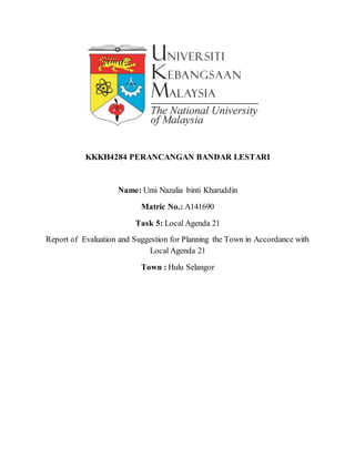KKKH4284 PERANCANGAN BANDAR LESTARI
Name: Umi Nazalia binti Kharuddin
Matric No.: A141690
Task 5: Local Agenda 21
Report of Evaluation and Suggestion for Planning the Town in Accordance with
Local Agenda 21
Town : Hulu Selangor
 