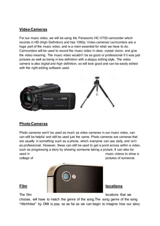 Video Cameras
For our music video, we will be using the Panasonic HC-V750 camcorder which
records in HD (High Definition) and has 1080p. Video cameras/ camcorders are a
huge part of the music video, and is a main essential for what we have to do.
Camcorders will be used to record the music video in clear, crystal vision, and give
the video meaning. The music video wouldn’t be as good or professional if it was just
pictures as well as being in low definition with a sloppy editing style. The video
camera is also digital and high definition, so will look good and can be easily edited
with the right editing software used.
Photo Cameras
Photo cameras won't be used as much as video cameras in our music video, can
can still be helpful and still be used just the same. Photo cameras are cameras that
are usually in something such as a phone, which everyone can use daily, and isn’t
as professional. However, these can still be used to get a point across within a video,
such as progressing a story by showing someone taking a picture. It can also be
used in music videos to show a
collage of pictures of someone.
Film locations
The film locations that we
choose, will have to match the genre of the song.The song genre of the song
“Hitchhiker” by OMI is pop, so as far as we can begin to imagine how our story
 