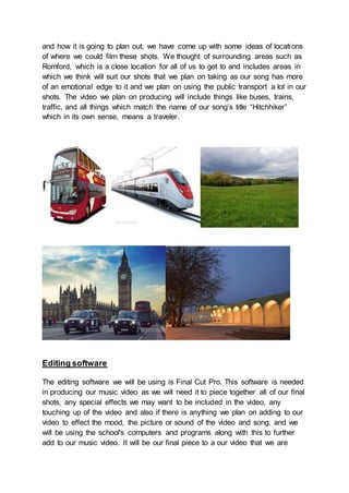 and how it is going to plan out, we have come up with some ideas of locations
of where we could film these shots. We thought of surrounding areas such as
Romford, which is a close location for all of us to get to and includes areas in
which we think will suit our shots that we plan on taking as our song has more
of an emotional edge to it and we plan on using the public transport a lot in our
shots. The video we plan on producing will include things like buses, trains,
traffic, and all things which match the name of our song’s title “Hitchhiker”
which in its own sense, means a traveler.
Editing software
The editing software we will be using is Final Cut Pro. This software is needed
in producing our music video as we will need it to piece together all of our final
shots, any special effects we may want to be included in the video, any
touching up of the video and also if there is anything we plan on adding to our
video to effect the mood, the picture or sound of the video and song, and we
will be using the school's computers and programs along with this to further
add to our music video. It will be our final piece to a our video that we are
 