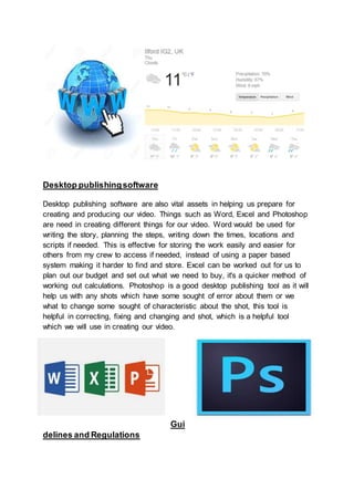 Desktop publishingsoftware
Desktop publishing software are also vital assets in helping us prepare for
creating and producing our video. Things such as Word, Excel and Photoshop
are need in creating different things for our video. Word would be used for
writing the story, planning the steps, writing down the times, locations and
scripts if needed. This is effective for storing the work easily and easier for
others from my crew to access if needed, instead of using a paper based
system making it harder to find and store. Excel can be worked out for us to
plan out our budget and set out what we need to buy, it's a quicker method of
working out calculations. Photoshop is a good desktop publishing tool as it will
help us with any shots which have some sought of error about them or we
what to change some sought of characteristic about the shot, this tool is
helpful in correcting, fixing and changing and shot, which is a helpful tool
which we will use in creating our video.
Gui
delines and Regulations
 
