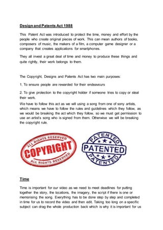 Design and Patents Act 1988
This Patent Act was introduced to protect the time, money and effort by the
people who create original pieces of work. This can mean authors of books,
composers of music, the makers of a film, a computer game designer or a
company that creates applications for smartphones.
They all invest a great deal of time and money to produce these things and
quite rightly, their work belongs to them.
The Copyright, Designs and Patents Act has two main purposes:
1. To ensure people are rewarded for their endeavours
2. To give protection to the copyright holder if someone tries to copy or steal
their work.
We have to follow this act as we will using a song from one of sony artists,
which means we have to follow the rules and guidelines which they follow, as
we would be breaking the act which they follow, so we must get permission to
use an artist’s song who is signed from them. Otherwise we will be breaking
the copyright rule.
Time
Time is important for our video as we need to meet deadlines for putting
together the story, the locations, the imagery, the script if there is one or
memorising the song. Everything has to be done step by step and completed
in time for us to record the video and then edit. Taking too long on a specific
subject can drag the whole production back which is why it is important for us
 