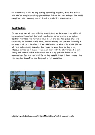 not to fall back or take to long putting something together, there has to be a
time slot for every topic giving you enough time to do it and enough time to do
everything else revolving around it so the production stays on track.
Contributors
For our video we will have different contributors, we have our crew which will
be operating throughout the whole production as we are the ones putting
together this video, we may also have a cast of a selected group of people
which may be included in the video, may be helping out with the recording if
we were to all be in the shot or if we need someone else to be in the shot we
will have actors ready to project the image we want them to, this is an
effective method as it means you can do more with the story instead of just
having the crew involved in the story, this is a big part that needs to be
soughted out fast and prepared for as they need to know if there needed, that
they are able to perform and take part in our production.
http://www.slideshare.net/FinlaysMediaBlog/task-5-group-work
 