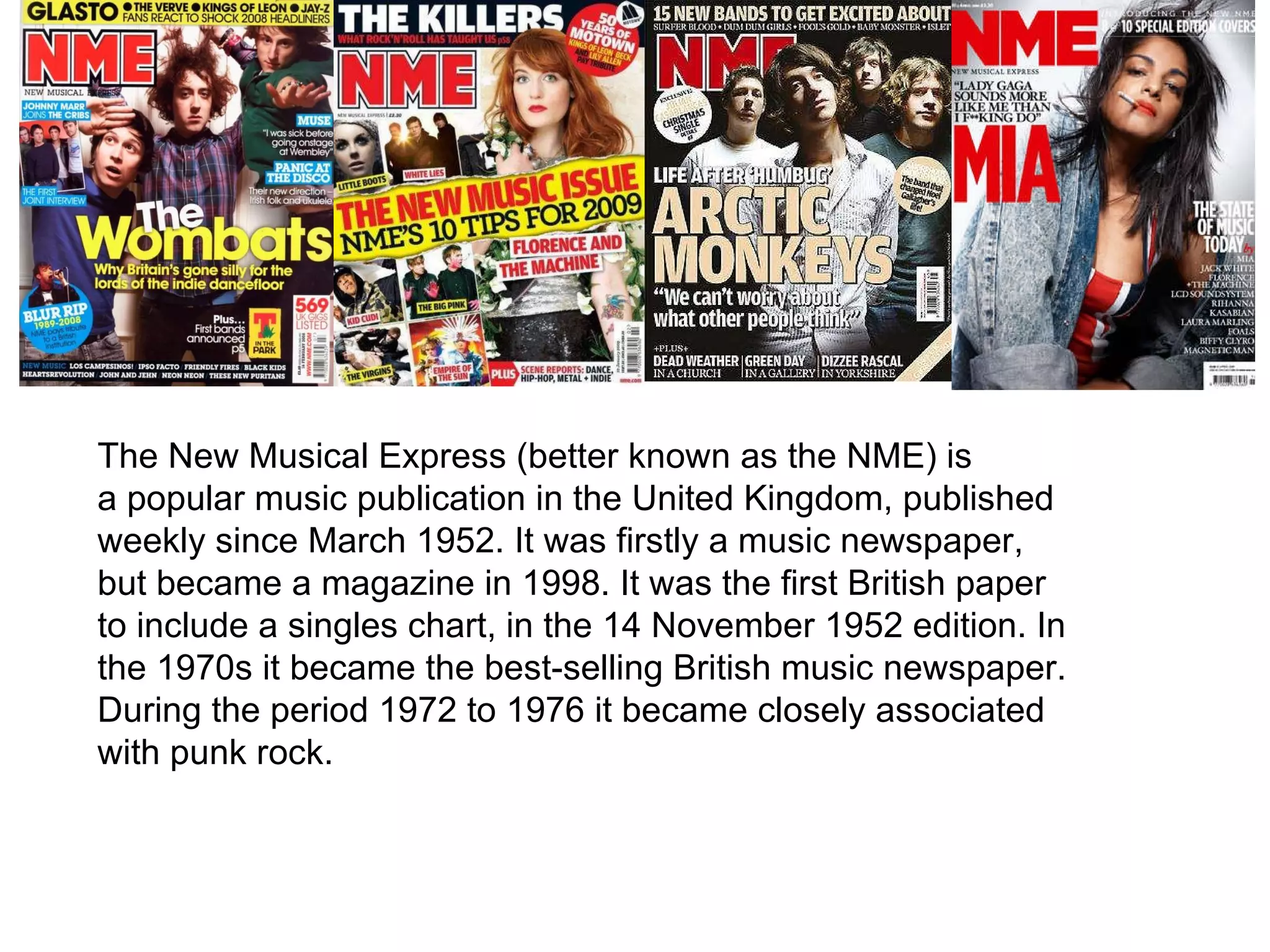 The New Musical Express (better known as the NME) is a popular music publication in the United Kingdom, published weekly since March 1952. It was firstly a music newspaper, but became a magazine in 1998. It was the first British paper to include a singles chart, in the 14 November 1952 edition. In the 1970s it became the best-selling British music newspaper. During the period 1972 to 1976 it became closely associated with punk rock. 