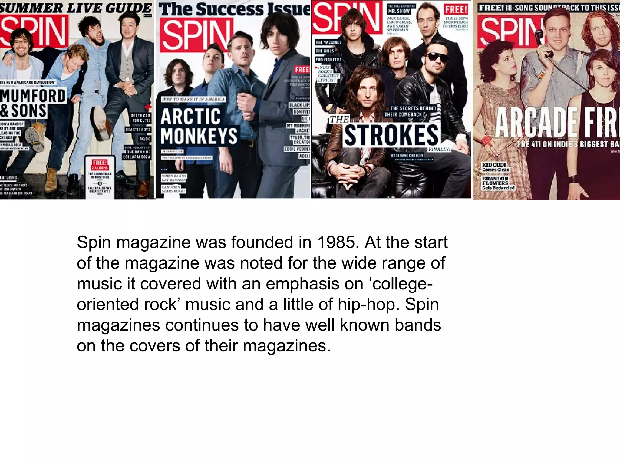 Spin magazine was founded in 1985. At the start of  the magazine was noted for the wide range of music it covered with an emphasis on ‘college-oriented rock’ music and a little of hip-hop. Spin magazines continues to have well known bands on the covers of their magazines. 
