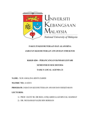 FAKULTI KEJURUTERAAN DAN ALAM BINA
JABATAN KEJURUTERAAN AWAM DAN STRUKTUR
KKKH 4284 – PERANCANGAN BANDAR LESTARI
SEMESTER II SESI 2015/2016
TASK 5: LOCAL AGENDA 21
NAME: NUR AMALINA BINTI ZABIDI
MATRIC NO: A142031
PROGRAM: JABATAN KEJURUTERAAN AWAM DAN SSEKITARAN
LECTURER:
1) PROF. DATO' IR. DR RIZA ATIQ ABDULLAH BIN O.K. RAHMAT
2) DR. MUHAMAD NAZRI BIN BORHAN
 