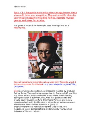 Jermaine Miller


Task – 5 – Research into similar music magazine on which
U




you could base your magazine. Map out possible ideas for
your music magazine including names, possible musical
genres and ideas for articles.

The genre of music I am looking to base my magazine on is
R&B/HipHop.




General background information about vibe from Wikipedia which I
felt were important for this task: http://en.wikipedia.org/wiki/Vibe_
(magazine)

Vibe is a music and entertainment magazine founded by producer
                                   H         H




Quincy Jones . The publication predominantly features R&B and hip-
H                 H                                     H   H    H




hop music artists, actors and other entertainers. After shutting
            H




down production in summer 2009, Vibe was purchased by the
private equity investment fund InterMedia Partners and is now
                               H                    H




issued quarterly with double covers, with a larger online presence,
aided by the Vibe LifeStyle Network, a group of
entertainment/music websites under the Vibe brand. The
magazine's target demographic is predominantly young, urban
followers of hip-hop culture.
 