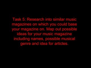 Task 5: Research into similar music
magazines on which you could base
your magazine on. Map out possible
   ideas for your music magazine
 including names, possible musical
     genre and idea for articles.
 