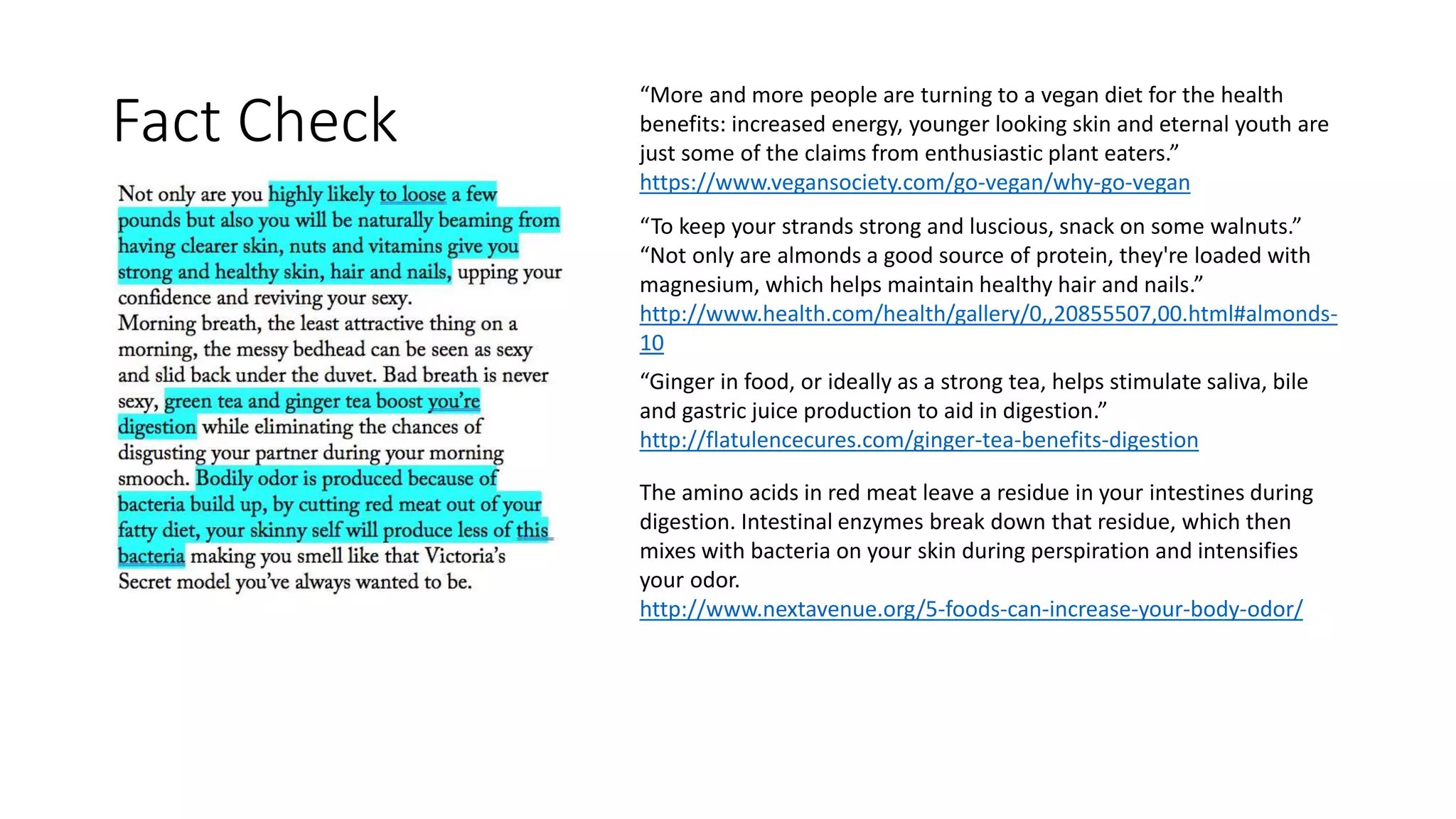 “More and more people are turning to a vegan diet for the health
benefits: increased energy, younger looking skin and eternal youth are
just some of the claims from enthusiastic plant eaters.”
https://www.vegansociety.com/go-vegan/why-go-vegan
“To keep your strands strong and luscious, snack on some walnuts.”
“Not only are almonds a good source of protein, they're loaded with
magnesium, which helps maintain healthy hair and nails.”
http://www.health.com/health/gallery/0,,20855507,00.html#almonds-
10
“Ginger in food, or ideally as a strong tea, helps stimulate saliva, bile
and gastric juice production to aid in digestion.”
http://flatulencecures.com/ginger-tea-benefits-digestion
The amino acids in red meat leave a residue in your intestines during
digestion. Intestinal enzymes break down that residue, which then
mixes with bacteria on your skin during perspiration and intensifies
your odor.
http://www.nextavenue.org/5-foods-can-increase-your-body-odor/
Fact Check
 