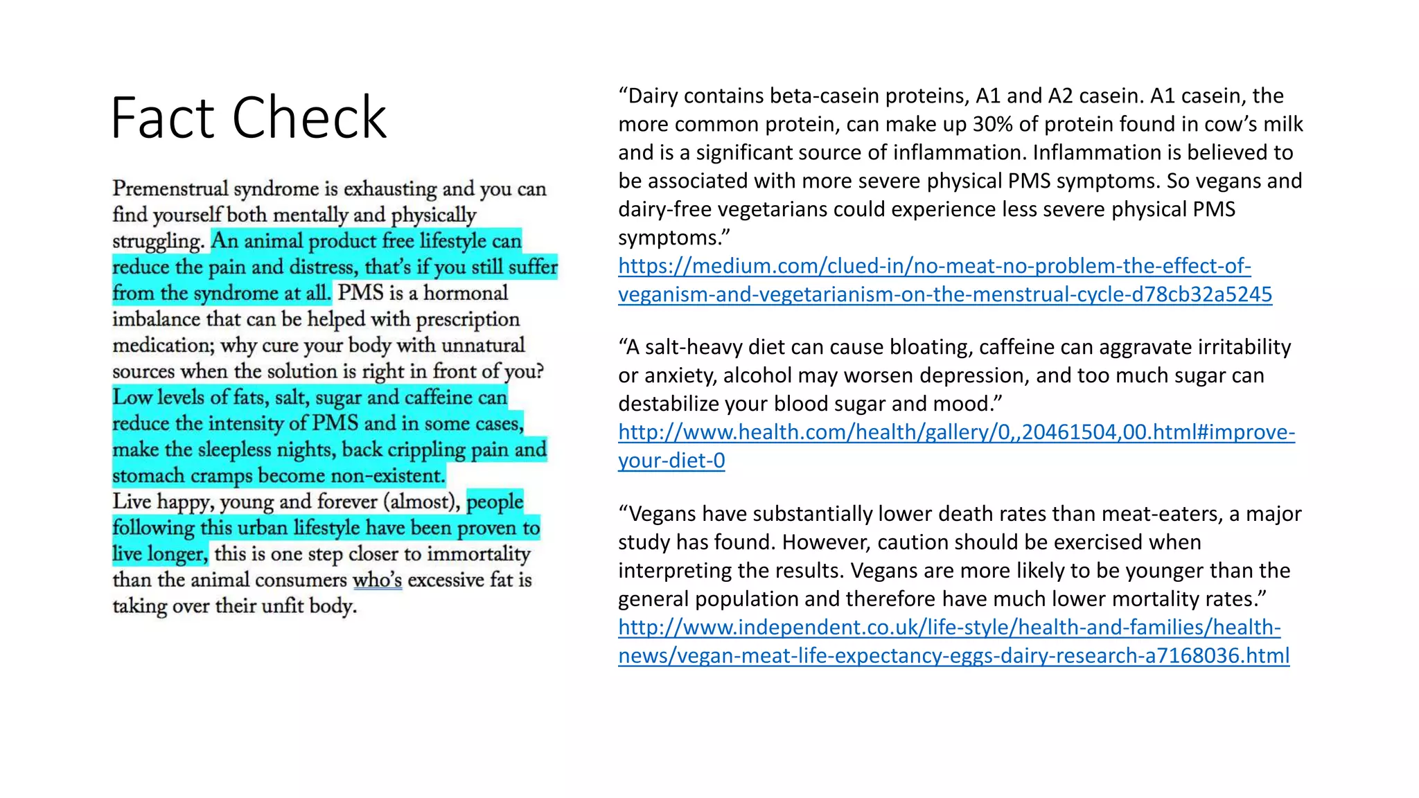 “Dairy contains beta-casein proteins, A1 and A2 casein. A1 casein, the
more common protein, can make up 30% of protein found in cow’s milk
and is a significant source of inflammation. Inflammation is believed to
be associated with more severe physical PMS symptoms. So vegans and
dairy-free vegetarians could experience less severe physical PMS
symptoms.”
https://medium.com/clued-in/no-meat-no-problem-the-effect-of-
veganism-and-vegetarianism-on-the-menstrual-cycle-d78cb32a5245
“A salt-heavy diet can cause bloating, caffeine can aggravate irritability
or anxiety, alcohol may worsen depression, and too much sugar can
destabilize your blood sugar and mood.”
http://www.health.com/health/gallery/0,,20461504,00.html#improve-
your-diet-0
“Vegans have substantially lower death rates than meat-eaters, a major
study has found. However, caution should be exercised when
interpreting the results. Vegans are more likely to be younger than the
general population and therefore have much lower mortality rates.”
http://www.independent.co.uk/life-style/health-and-families/health-
news/vegan-meat-life-expectancy-eggs-dairy-research-a7168036.html
Fact Check
 