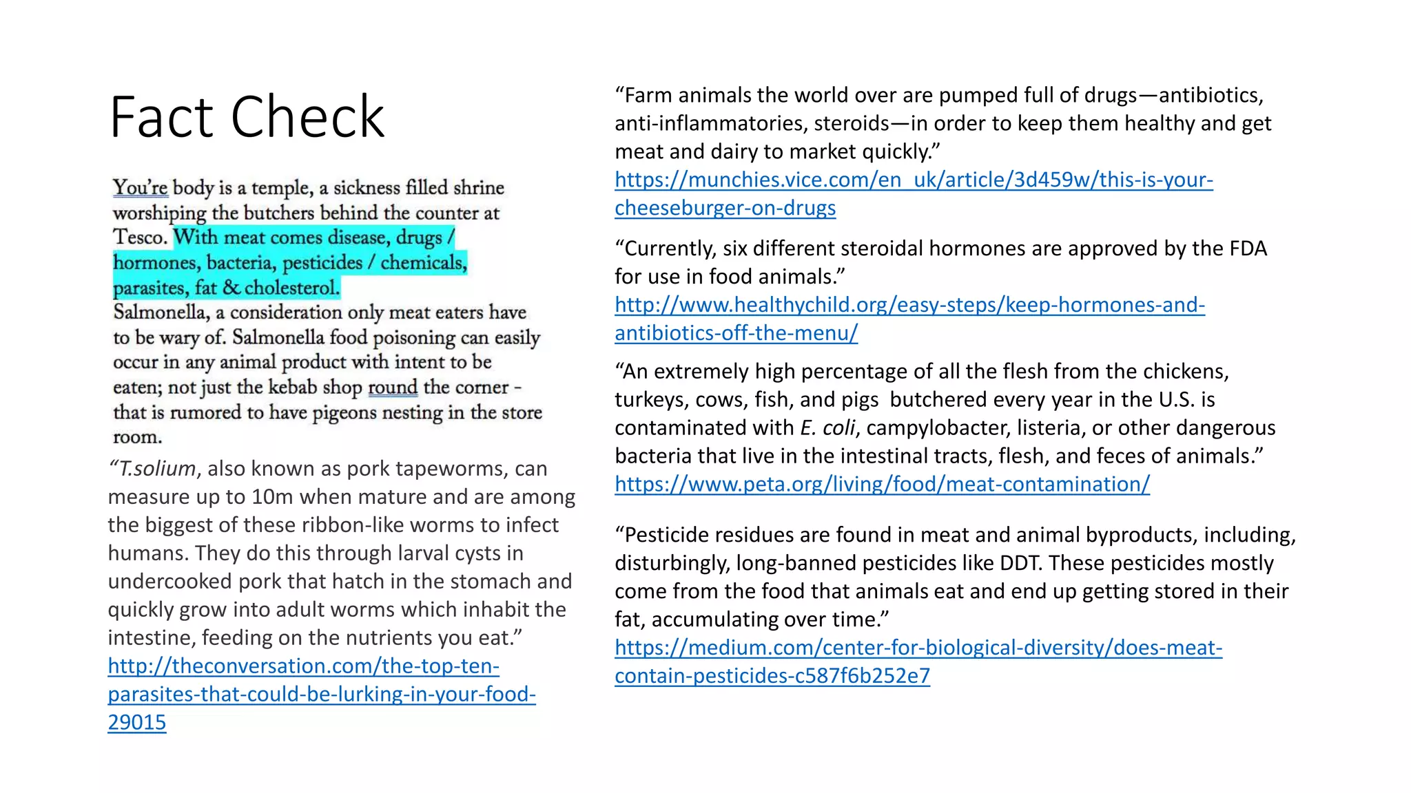“Farm animals the world over are pumped full of drugs—antibiotics,
anti-inflammatories, steroids—in order to keep them healthy and get
meat and dairy to market quickly.”
https://munchies.vice.com/en_uk/article/3d459w/this-is-your-
cheeseburger-on-drugs
“Currently, six different steroidal hormones are approved by the FDA
for use in food animals.”
http://www.healthychild.org/easy-steps/keep-hormones-and-
antibiotics-off-the-menu/
“An extremely high percentage of all the flesh from the chickens,
turkeys, cows, fish, and pigs butchered every year in the U.S. is
contaminated with E. coli, campylobacter, listeria, or other dangerous
bacteria that live in the intestinal tracts, flesh, and feces of animals.”
https://www.peta.org/living/food/meat-contamination/
“Pesticide residues are found in meat and animal byproducts, including,
disturbingly, long-banned pesticides like DDT. These pesticides mostly
come from the food that animals eat and end up getting stored in their
fat, accumulating over time.”
https://medium.com/center-for-biological-diversity/does-meat-
contain-pesticides-c587f6b252e7
“T.solium, also known as pork tapeworms, can
measure up to 10m when mature and are among
the biggest of these ribbon-like worms to infect
humans. They do this through larval cysts in
undercooked pork that hatch in the stomach and
quickly grow into adult worms which inhabit the
intestine, feeding on the nutrients you eat.”
http://theconversation.com/the-top-ten-
parasites-that-could-be-lurking-in-your-food-
29015
Fact Check
 