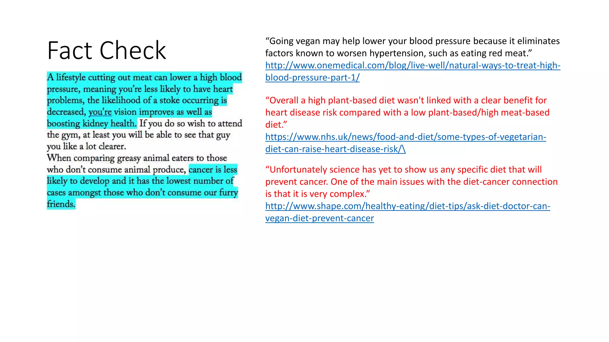 “Going vegan may help lower your blood pressure because it eliminates
factors known to worsen hypertension, such as eating red meat.”
http://www.onemedical.com/blog/live-well/natural-ways-to-treat-high-
blood-pressure-part-1/
“Overall a high plant-based diet wasn't linked with a clear benefit for
heart disease risk compared with a low plant-based/high meat-based
diet.”
https://www.nhs.uk/news/food-and-diet/some-types-of-vegetarian-
diet-can-raise-heart-disease-risk/
“Unfortunately science has yet to show us any specific diet that will
prevent cancer. One of the main issues with the diet-cancer connection
is that it is very complex.”
http://www.shape.com/healthy-eating/diet-tips/ask-diet-doctor-can-
vegan-diet-prevent-cancer
Fact Check
 