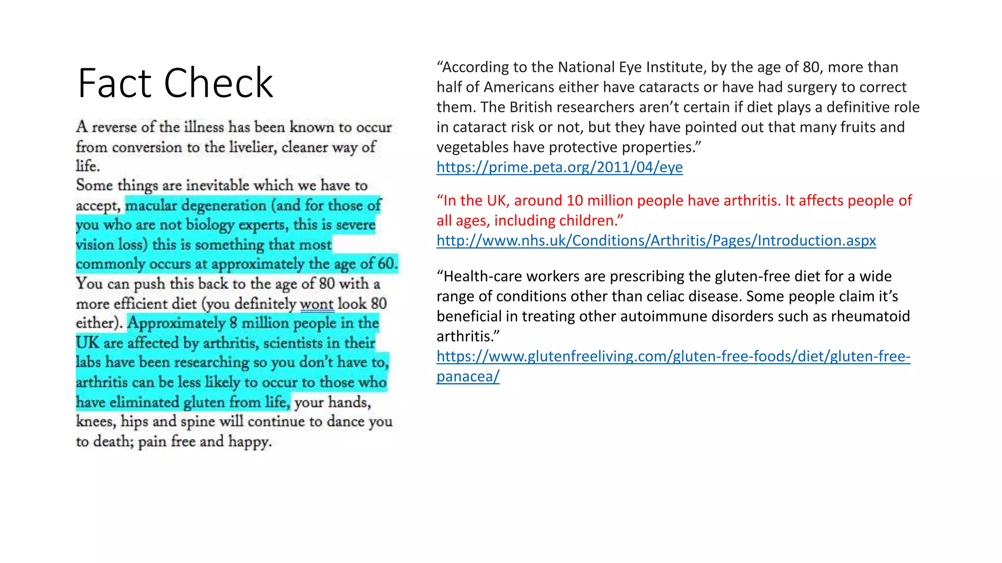 “According to the National Eye Institute, by the age of 80, more than
half of Americans either have cataracts or have had surgery to correct
them. The British researchers aren’t certain if diet plays a definitive role
in cataract risk or not, but they have pointed out that many fruits and
vegetables have protective properties.”
https://prime.peta.org/2011/04/eye
“In the UK, around 10 million people have arthritis. It affects people of
all ages, including children.”
http://www.nhs.uk/Conditions/Arthritis/Pages/Introduction.aspx
“Health-care workers are prescribing the gluten-free diet for a wide
range of conditions other than celiac disease. Some people claim it’s
beneficial in treating other autoimmune disorders such as rheumatoid
arthritis.”
https://www.glutenfreeliving.com/gluten-free-foods/diet/gluten-free-
panacea/
Fact Check
 